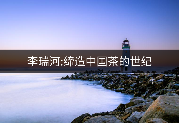 李瑞河:締造中國茶的世紀 李瑞河:締造中國茶的世紀