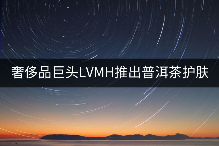 奢侈品巨頭LVMH推出普洱茶護(hù)膚品牌Cha Ling