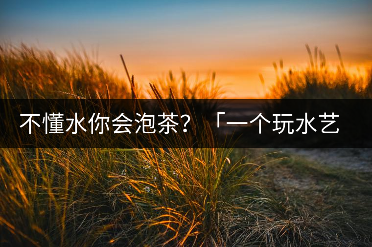 不懂水你會泡茶？「一個玩水藝術(shù)家的自我修養(yǎng)」