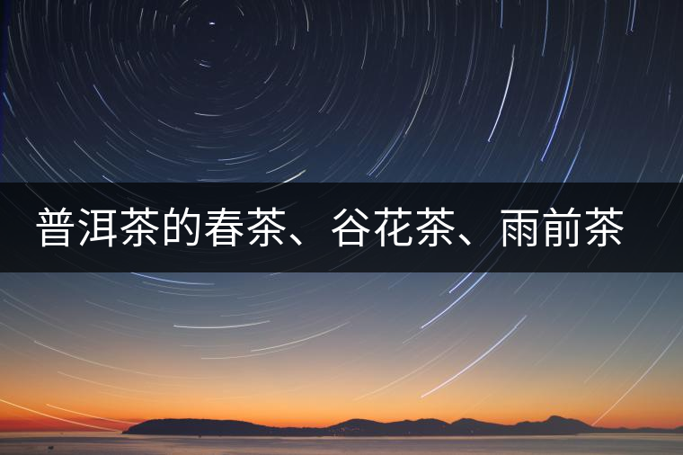 普洱茶的春茶、谷花茶、雨前茶、雨水茶如何界定？