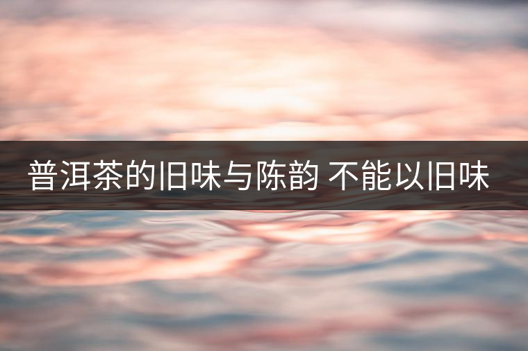 普洱茶的舊味與陳韻 不能以舊味論老茶 普洱茶的舊味與陳韻 不能以舊味論老茶