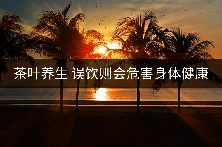 茶葉養(yǎng)生 誤飲則會危害身體健康 茶葉養(yǎng)生 誤飲則會危害身體健康