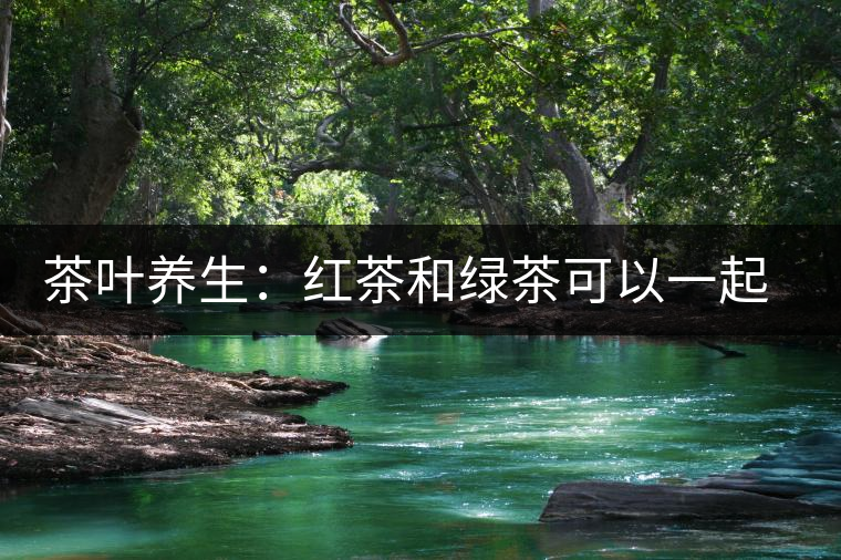 茶葉養(yǎng)生：紅茶和綠茶可以一起喝嗎？