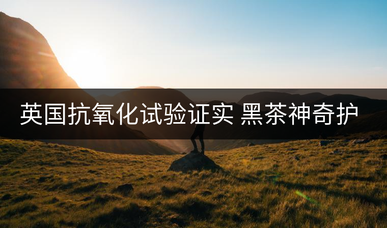 英國抗氧化試驗證實 黑茶神奇護(hù)膚功效 英國抗氧化試驗證實 黑茶神奇護(hù)膚功效