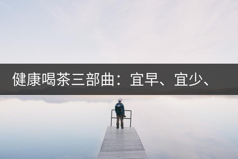 健康喝茶三部曲：宜早、宜少、宜淡