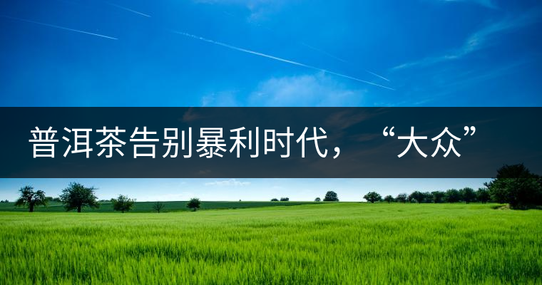 普洱茶告別暴利時代，“大眾”普洱將成未來消費主流