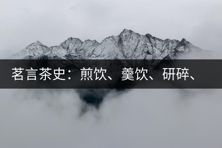 茗言茶史：煎飲、羹飲、研碎、泡飲，中國(guó)飲茶方法的四次飛躍