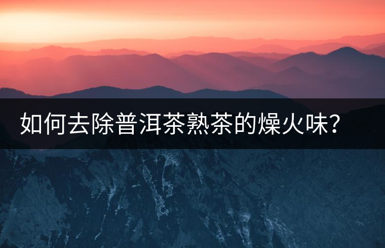 如何去除普洱茶熟茶的燥火味？熟茶工藝加沖泡這里全都有！