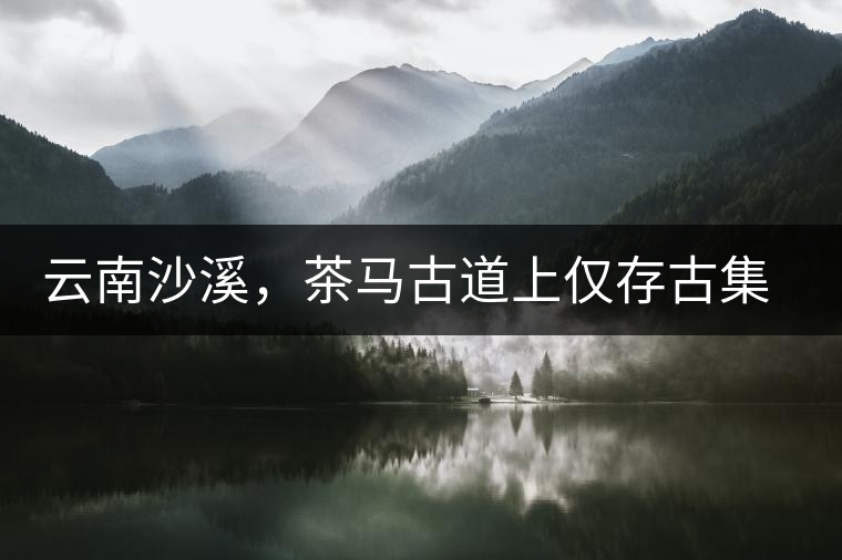 云南沙溪，茶馬古道上僅存古集市