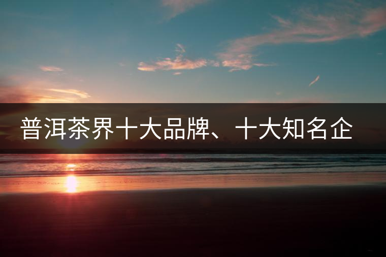 普洱茶界十大品牌、十大知名企業(yè)和十大企業(yè)家