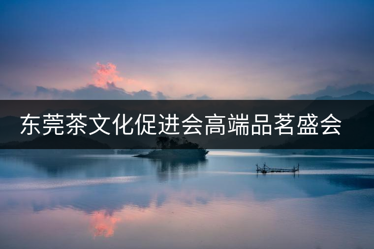 東莞茶文化促進(jìn)會(huì)高端品茗盛會(huì)邀您參與 東莞茶文化促進(jìn)會(huì)高端品茗盛會(huì)邀您參與