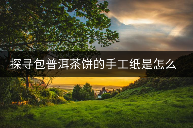 探尋包普洱茶餅的手工紙是怎么做成的？