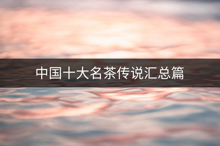 中國(guó)十大名茶傳說匯總篇 中國(guó)十大名茶傳說匯總篇