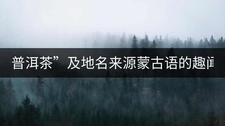 普洱茶”及地名來(lái)源蒙古語(yǔ)的趣聞？