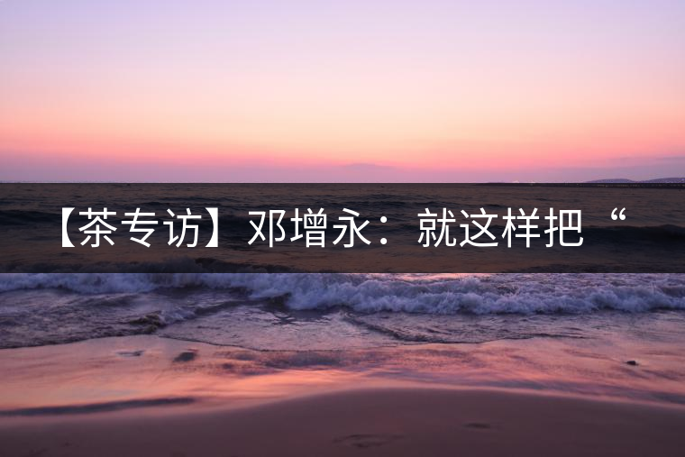 【茶專(zhuān)訪】鄧增永：就這樣把“小產(chǎn)區(qū)”模式踐行起來(lái)了！