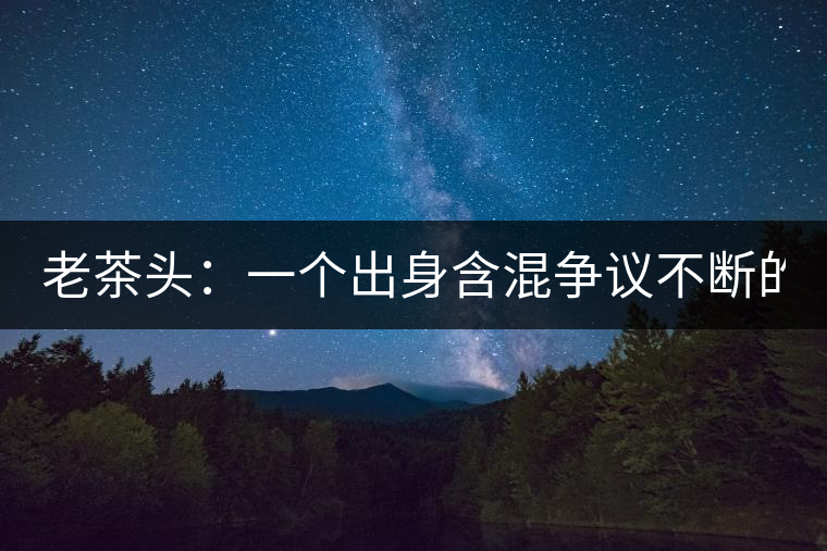 老茶頭：一個(gè)出身含混爭(zhēng)議不斷的糙爺們！