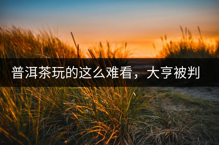 普洱茶玩的這么難看，大亨被判四年