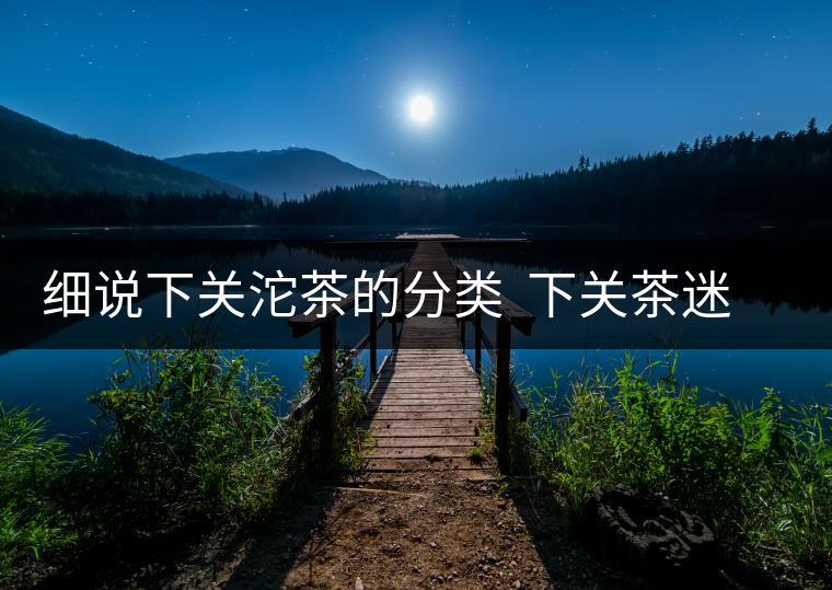 細說下關(guān)沱茶的分類  下關(guān)茶迷一定要收藏