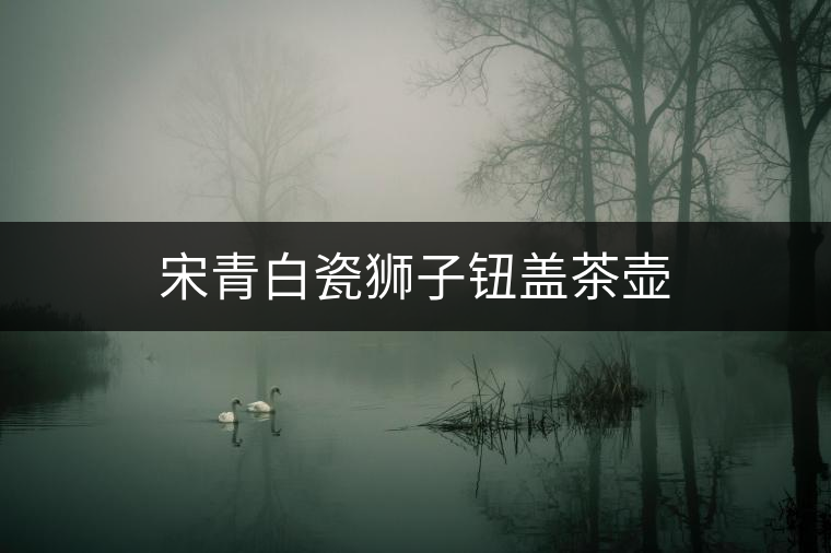 宋青白瓷獅子鈕蓋茶壺