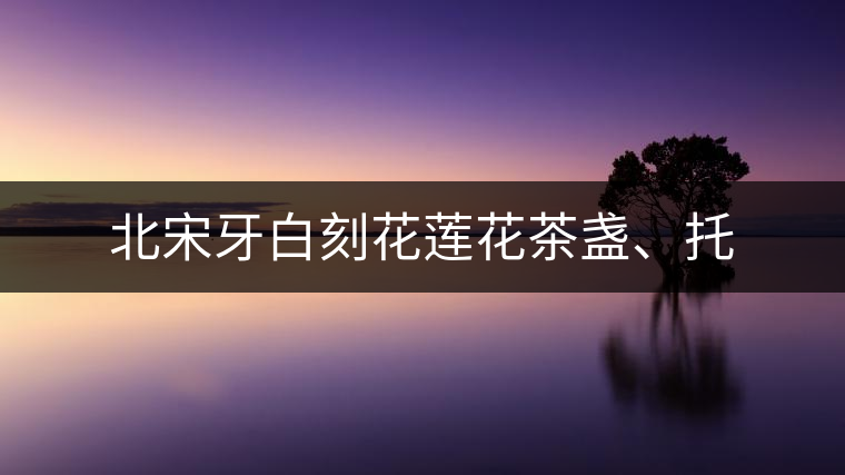 北宋牙白刻花蓮花茶盞、托