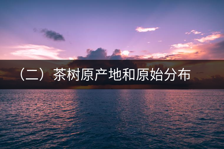 (二)茶樹原產(chǎn)地和原始分布中心 (二)茶樹原產(chǎn)地和原始分布中心