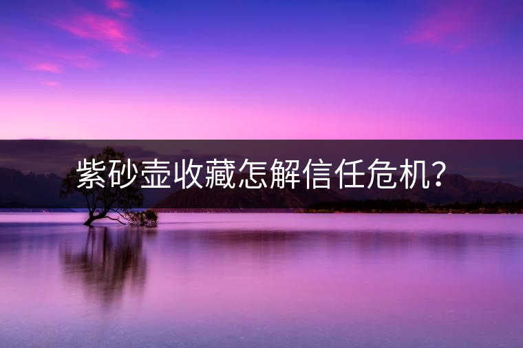 紫砂壺收藏怎解信任危機(jī)？
