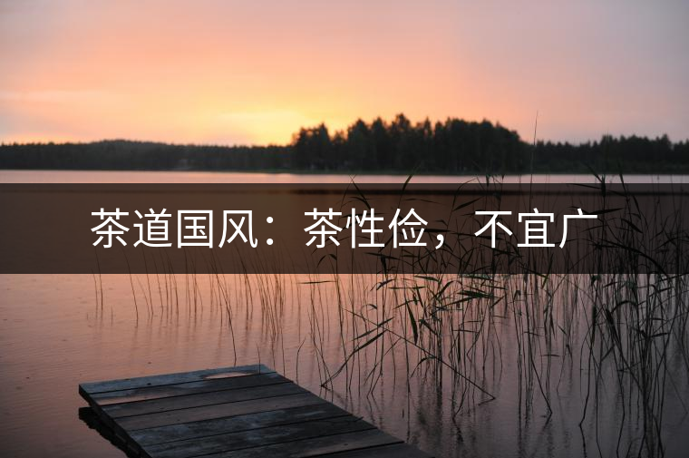 茶道國(guó)風(fēng)：茶性?xún)€，不宜廣