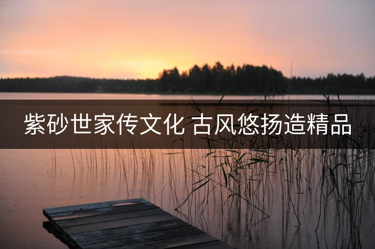 紫砂世家傳文化 古風(fēng)悠揚(yáng)造精品