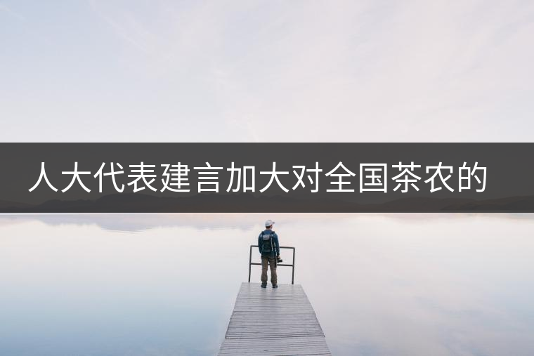 人大代表建言加大對(duì)全國(guó)茶農(nóng)的種茶補(bǔ)貼