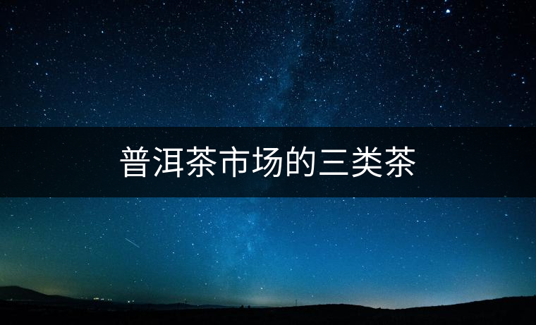 普洱茶市場(chǎng)的三類(lèi)茶 普洱茶市場(chǎng)的三類(lèi)茶