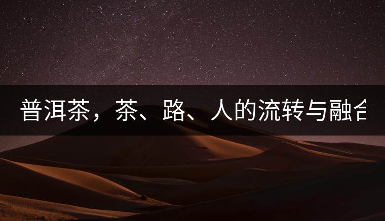 普洱茶，茶、路、人的流轉(zhuǎn)與融合！