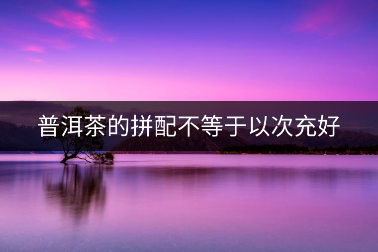 普洱茶的拼配不等于以次充好