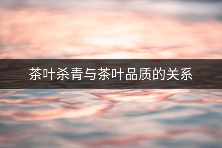 茶葉殺青與茶葉品質(zhì)的關(guān)系
