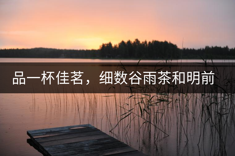 品一杯佳茗，細數(shù)谷雨茶和明前茶的區(qū)別