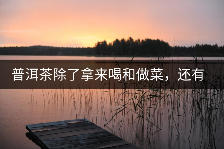 普洱茶除了拿來(lái)喝和做菜，還有3個(gè)用處你未必知道