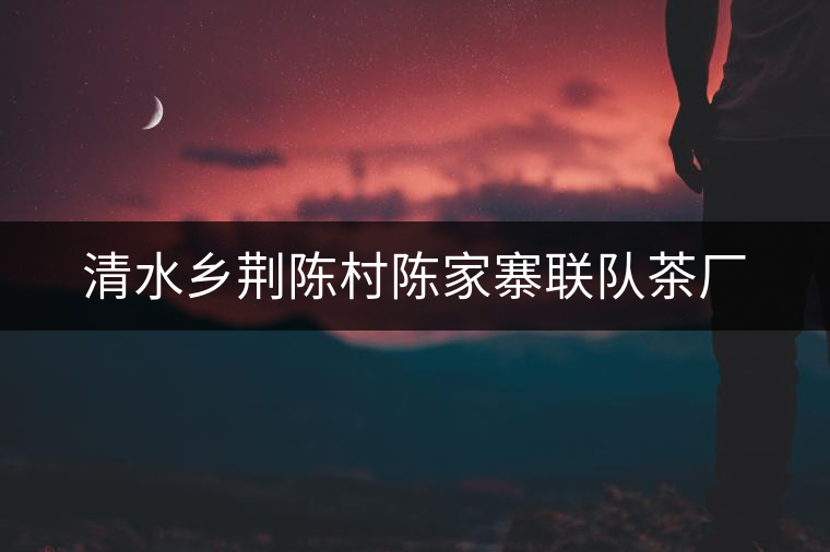 清水鄉(xiāng)荊陳村陳家寨聯(lián)隊(duì)茶廠(chǎng)