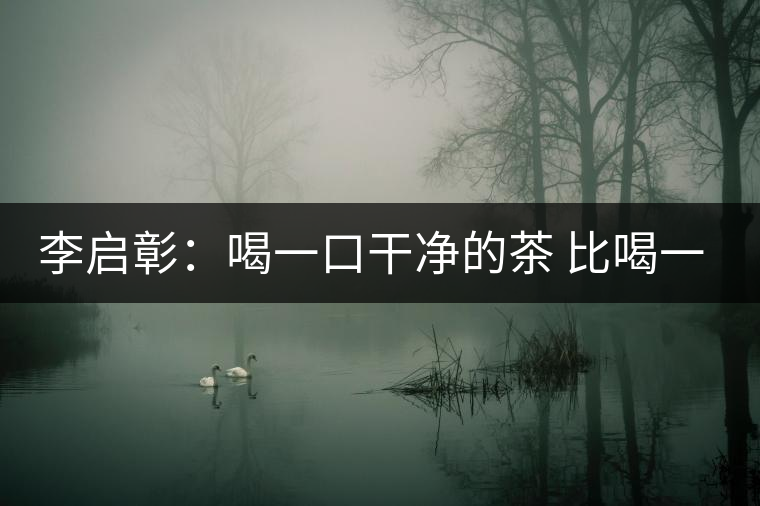李啟彰:喝一口干凈的茶 比喝一口好茶來得重要 李啟彰:喝一口干凈的茶 比喝一口好茶來得重要