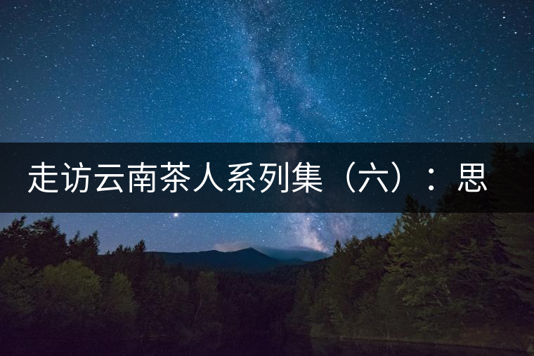 走訪(fǎng)云南茶人系列集(六):思茅古茶第一人:何仕華 走訪(fǎng)云南茶人系列集(六):思茅古茶第一人:何仕華