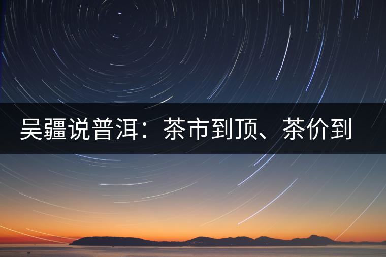 吳疆說(shuō)普洱：茶市到頂、茶價(jià)到頂、概念到頂