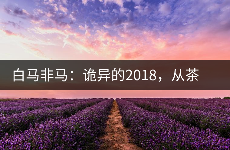 白馬非馬：詭異的2018，從茶農(nóng)直銷與財(cái)團(tuán)布局說起
