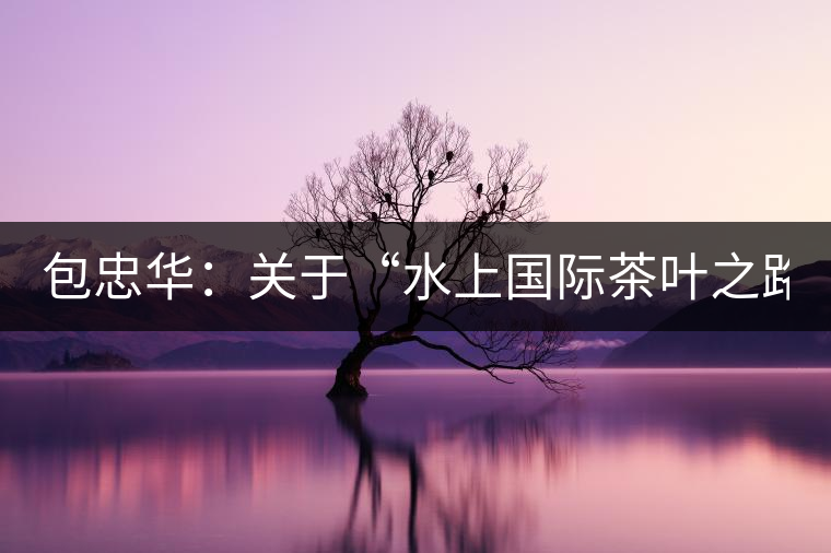 包忠華：關于“水上國際茶葉之路”的故事！