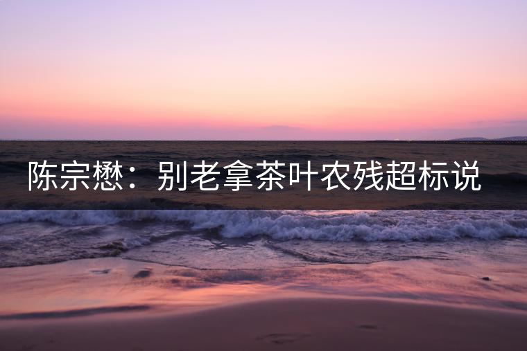 陳宗懋：別老拿茶葉農殘超標說事兒！別聽不懂裝懂的媒體瞎忽悠