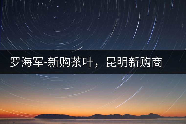 羅海軍-新購(gòu)茶葉，昆明新購(gòu)商貿(mào)有限公司總經(jīng)理
