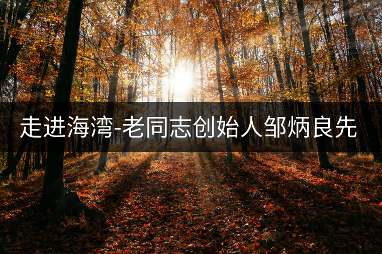 走進海灣-老同志創(chuàng)始人鄒炳良先生！