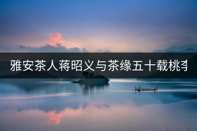 雅安茶人蔣昭義與茶緣五十載桃李天下 扶持茶人 雅安茶人蔣昭義與茶緣五十載桃李天下 扶持茶人