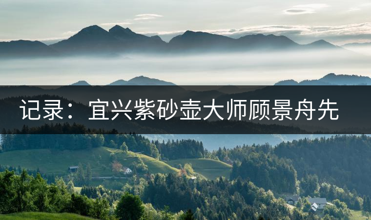 記錄:宜興紫砂壺大師顧景舟先生二三事 記錄:宜興紫砂壺大師顧景舟先生二三事