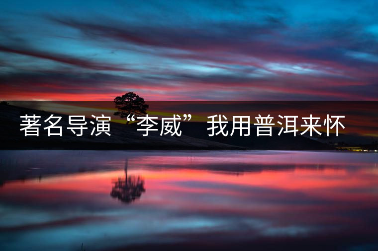 著名導(dǎo)演“李威”我用普洱來懷舊