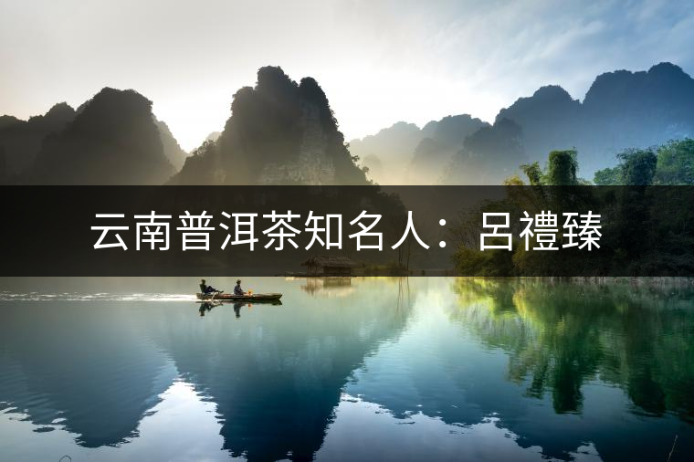 云南普洱茶知名人:呂禮臻 云南普洱茶知名人:呂禮臻