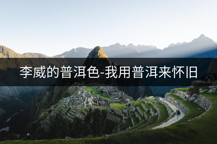 李威的普洱色-我用普洱來(lái)懷舊