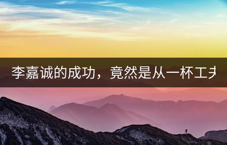 李嘉誠的成功，竟然是從一杯工夫茶開始的！